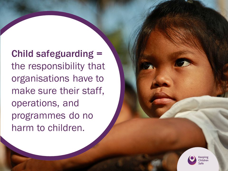 Child safeguarding = the responsibility that organisations have to make sure their staff, operations, and programmes do no harm to children.