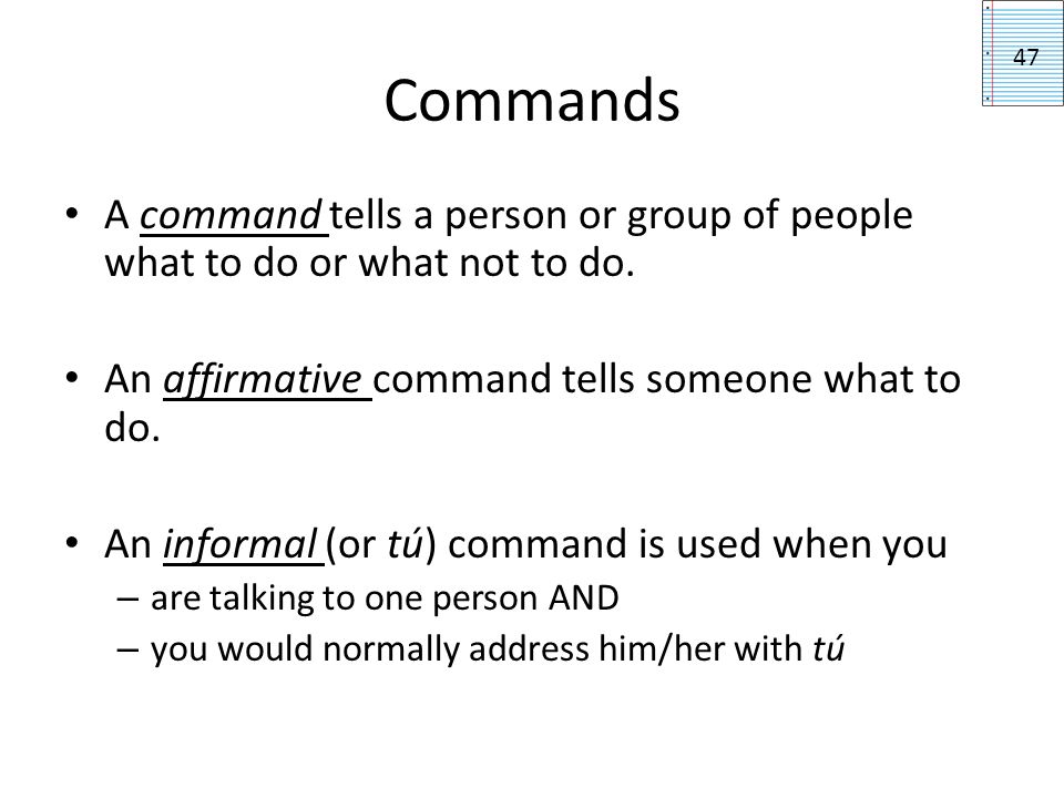 Commands 47. A command tells a person or group of people what to do or what not to do. An affirmative command tells someone what to do.
