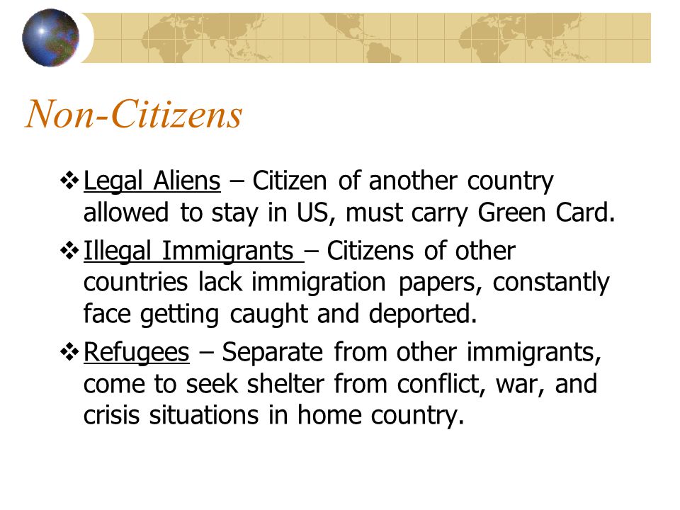 Non-Citizens Legal Aliens – Citizen of another country allowed to stay in US, must carry Green Card.