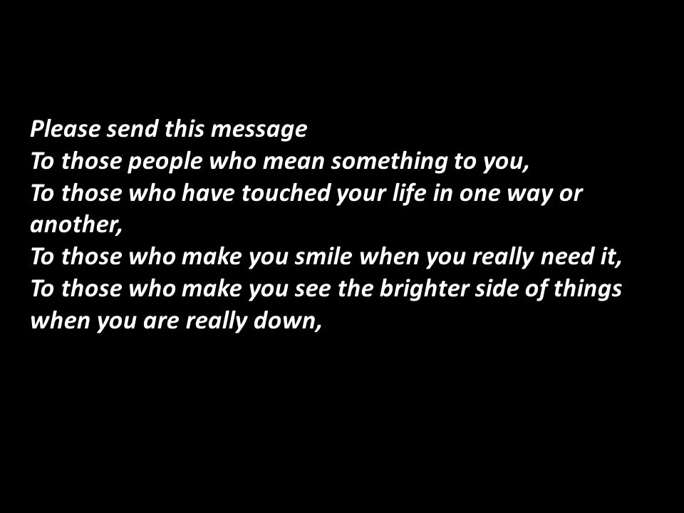 Please send this message To those people who mean something to you, To those who have touched your life in one way or another, To those who make you smile when you really need it, To those who make you see the brighter side of things when you are really down,