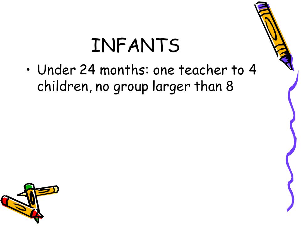 INFANTS Under 24 months: one teacher to 4 children, no group larger than 8