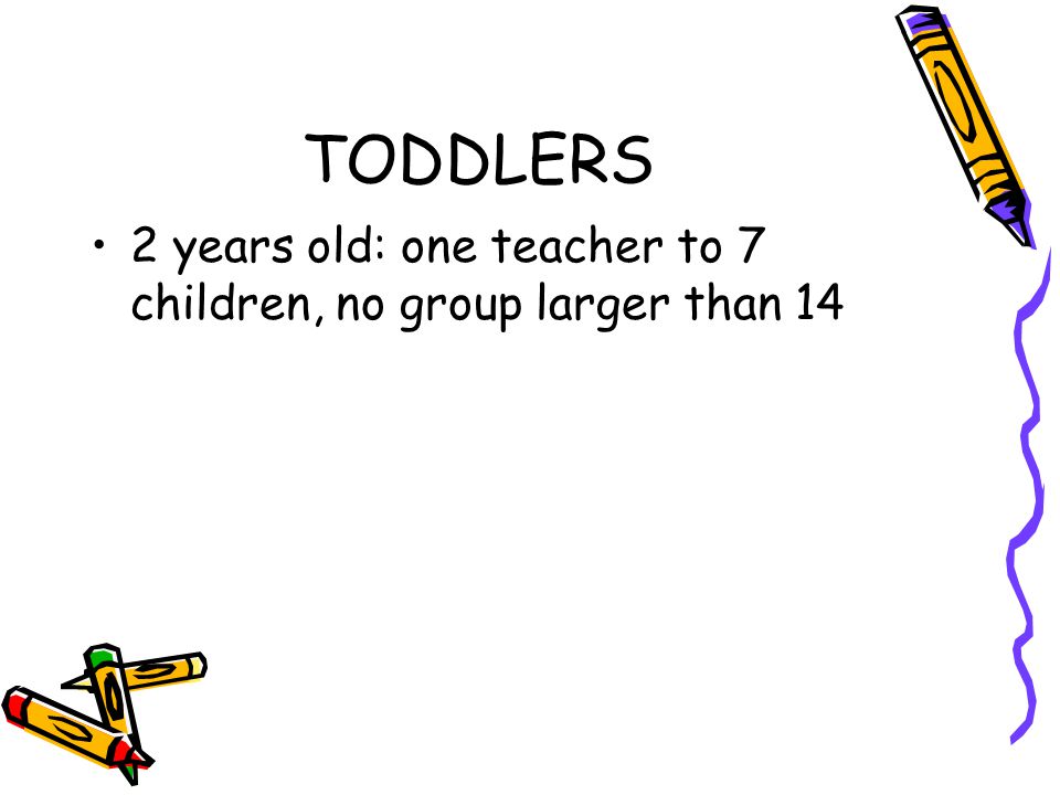 TODDLERS 2 years old: one teacher to 7 children, no group larger than 14