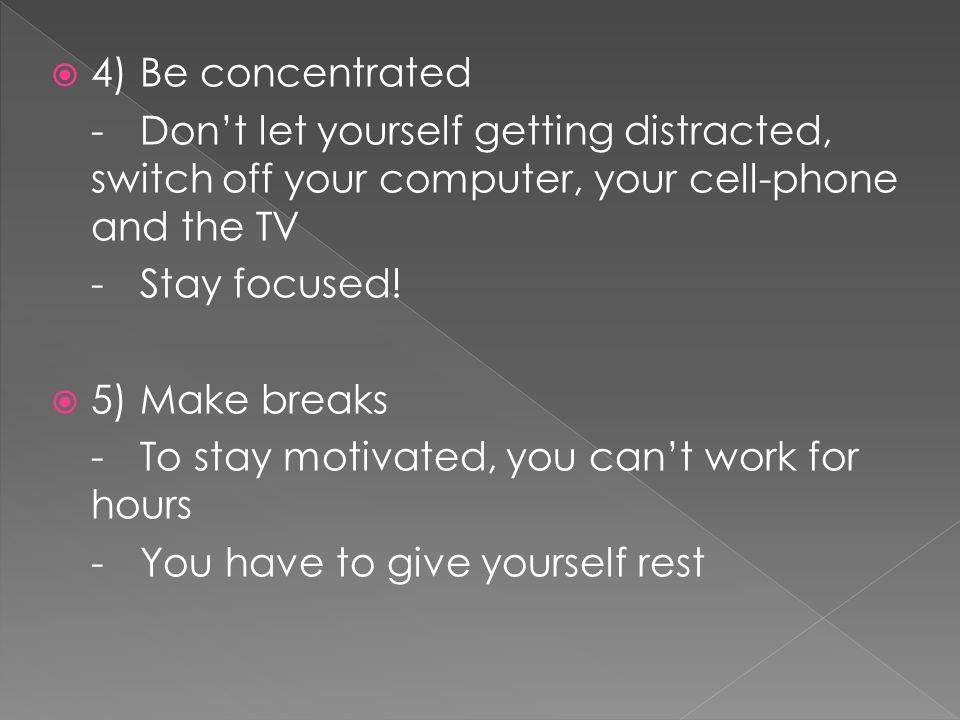 4) Be concentrated - Don’t let yourself getting distracted, switch off your computer, your cell-phone and the TV.