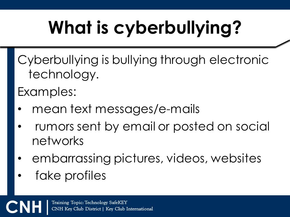 What is cyberbullying Cyberbullying is bullying through electronic technology. Examples: mean text messages/ s.