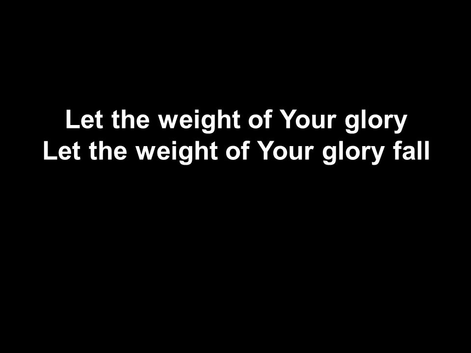 Let the weight of Your glory Let the weight of Your glory fall