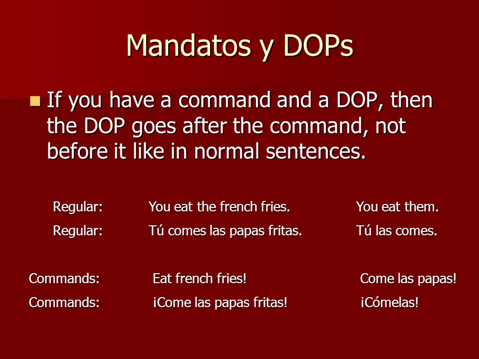 Mandatos y DOPs If you have a command and a DOP, then the DOP goes after the command, not before it like in normal sentences.