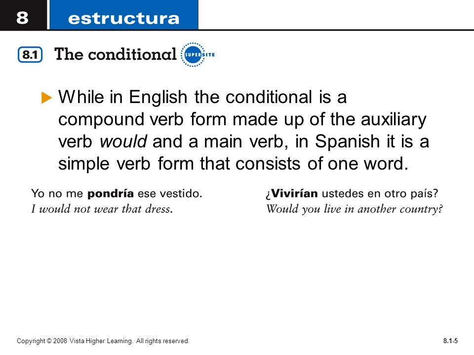 While in English the conditional is a compound verb form made up of the auxiliary verb would and a main verb, in Spanish it is a simple verb form that consists of one word.