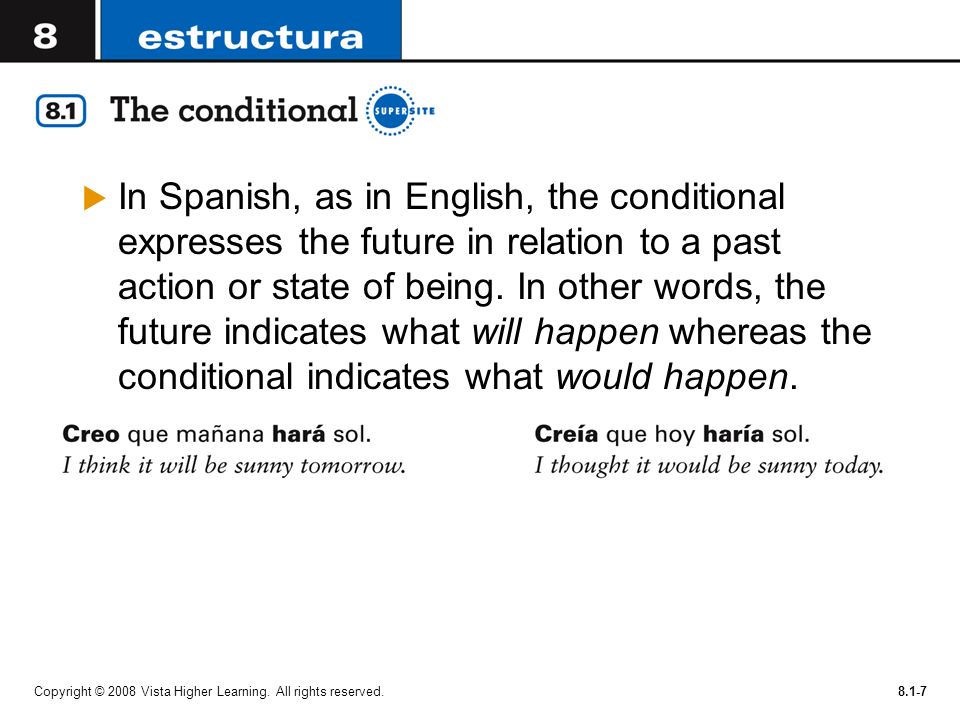In Spanish, as in English, the conditional expresses the future in relation to a past action or state of being. In other words, the future indicates what will happen whereas the conditional indicates what would happen.
