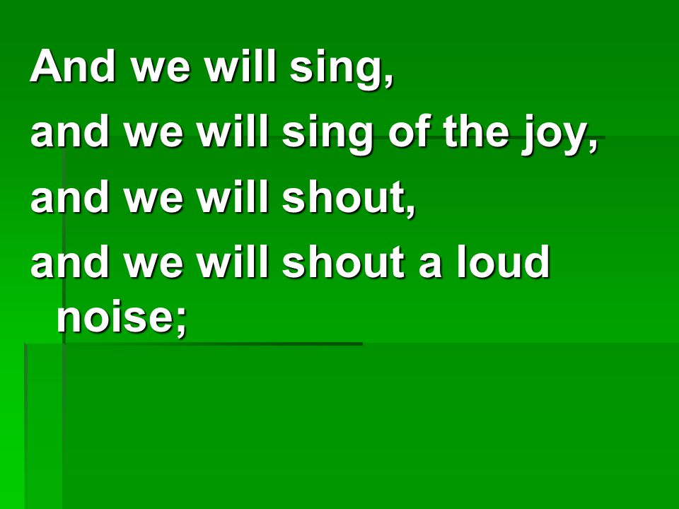 And we will sing, and we will sing of the joy, and we will shout, and we will shout a loud noise;