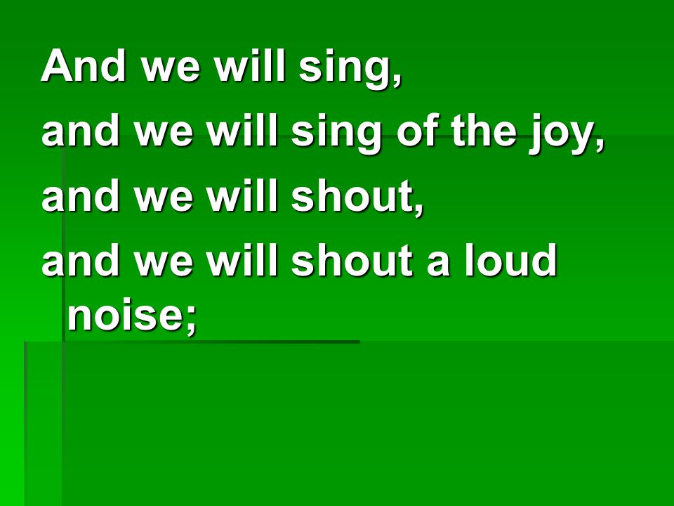 And we will sing, and we will sing of the joy, and we will shout, and we will shout a loud noise;