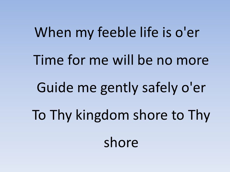 When my feeble life is o er Time for me will be no more Guide me gently safely o er To Thy kingdom shore to Thy shore