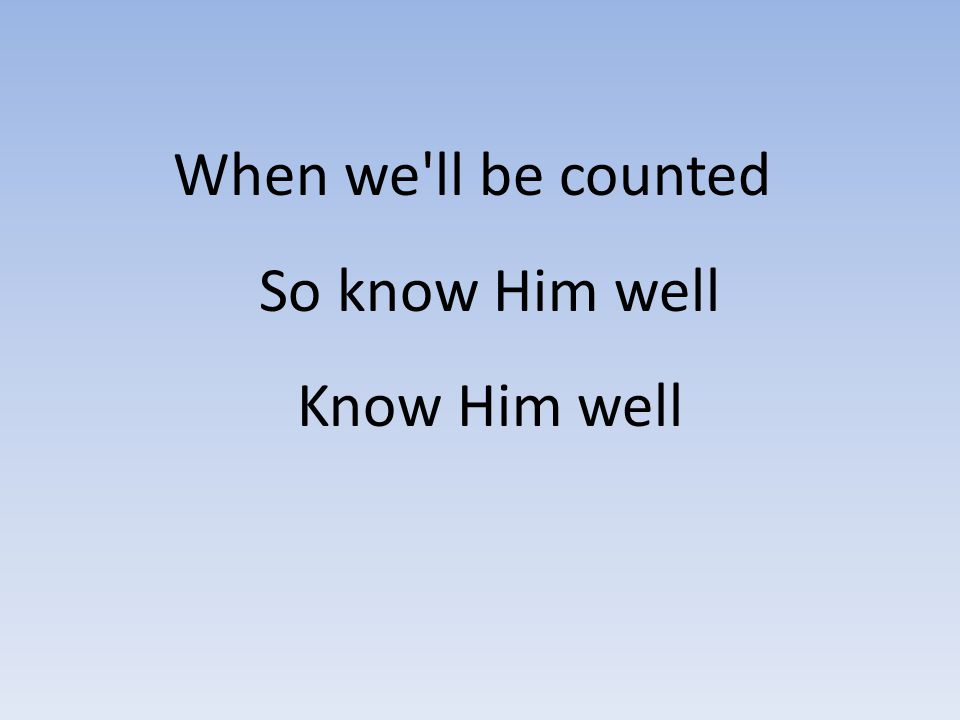 When we ll be counted So know Him well Know Him well