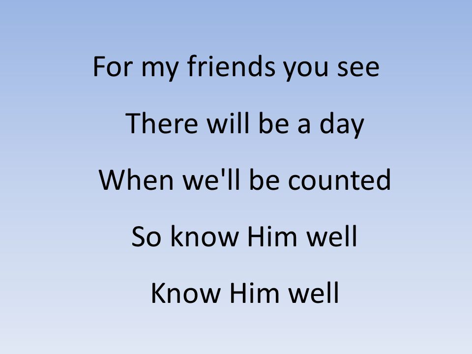 For my friends you see There will be a day When we ll be counted So know Him well Know Him well