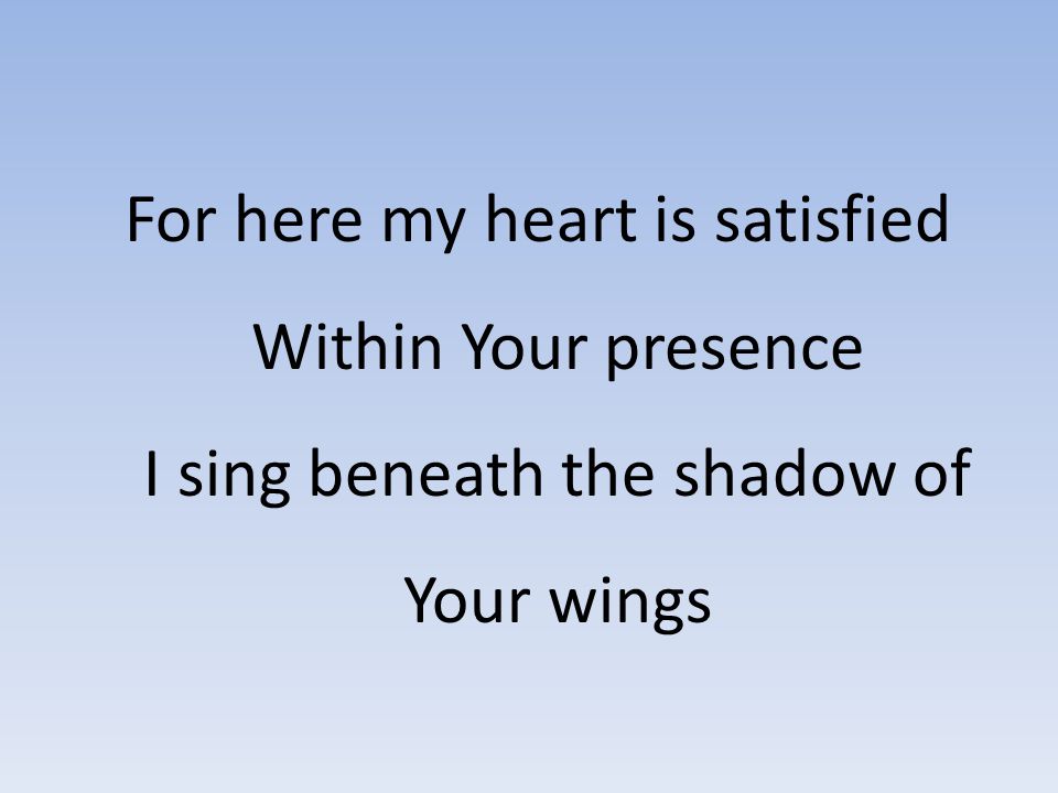 For here my heart is satisfied Within Your presence I sing beneath the shadow of Your wings
