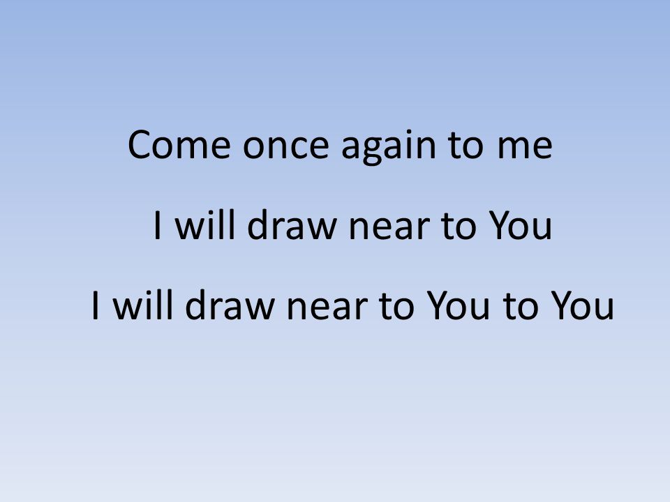 Come once again to me I will draw near to You I will draw near to You to You