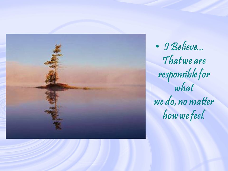 I Believe... That we are responsible for what we do, no matter how we feel.