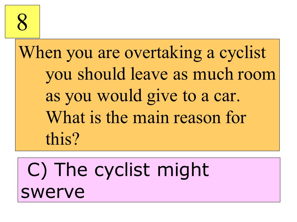 8 When you are overtaking a cyclist you should leave as much room as you would give to a car. What is the main reason for this