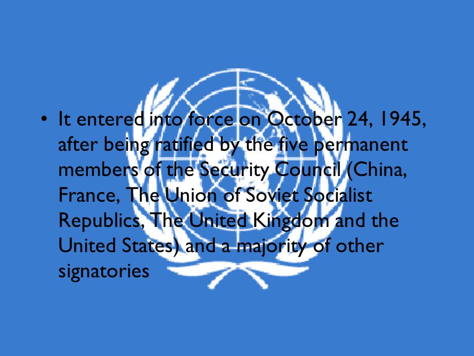 It entered into force on October 24, 1945, after being ratified by the five permanent members of the Security Council (China, France, The Union of Soviet Socialist Republics, The United Kingdom and the United States) and a majority of other signatories