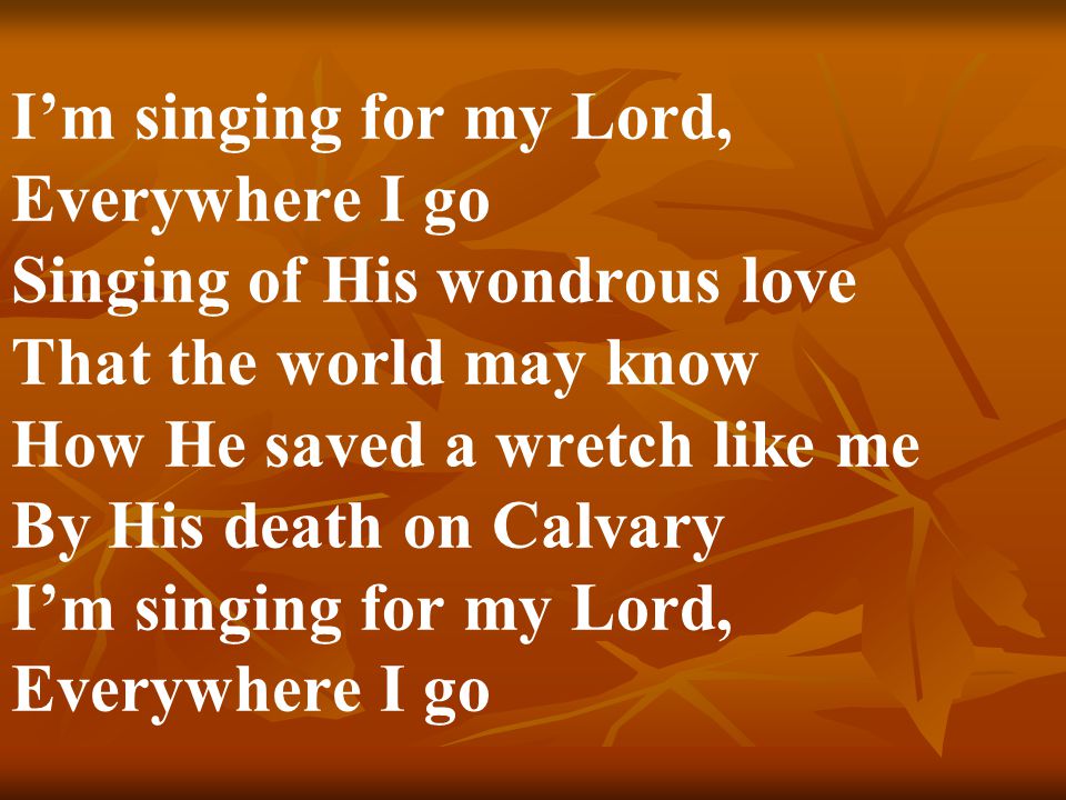 I’m singing for my Lord, Everywhere I go Singing of His wondrous love That the world may know How He saved a wretch like me By His death on Calvary I’m singing for my Lord, Everywhere I go