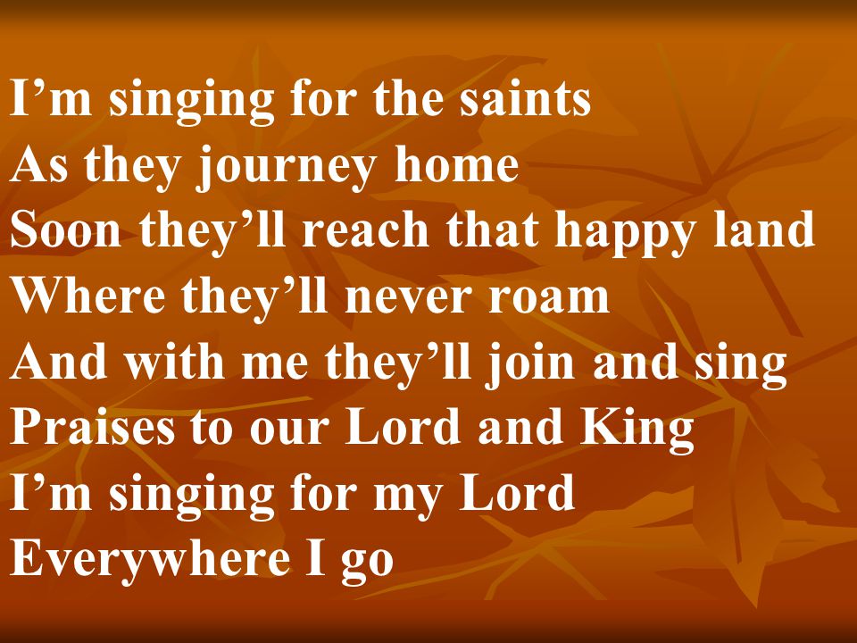 I’m singing for the saints As they journey home Soon they’ll reach that happy land Where they’ll never roam And with me they’ll join and sing Praises to our Lord and King I’m singing for my Lord Everywhere I go
