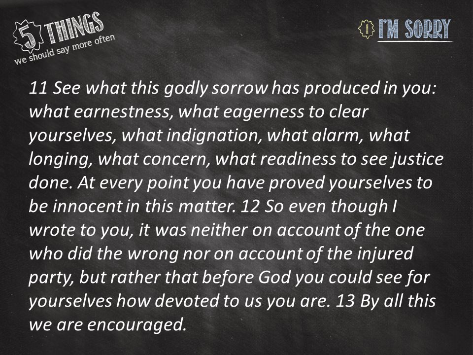 11 See what this godly sorrow has produced in you: what earnestness, what eagerness to clear yourselves, what indignation, what alarm, what longing, what concern, what readiness to see justice done.