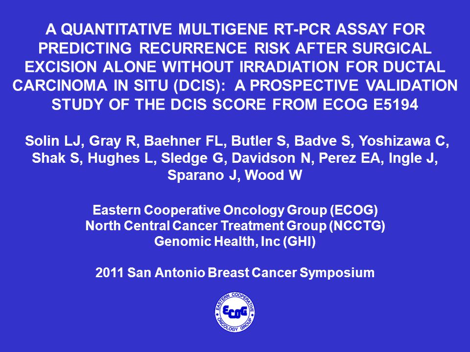 A QUANTITATIVE MULTIGENE RT-PCR ASSAY FOR PREDICTING RECURRENCE RISK AFTER SURGICAL EXCISION ALONE WITHOUT IRRADIATION FOR DUCTAL CARCINOMA IN SITU (DCIS): A PROSPECTIVE VALIDATION STUDY OF THE DCIS SCORE FROM ECOG E5194 Solin LJ, Gray R, Baehner FL, Butler S, Badve S, Yoshizawa C, Shak S, Hughes L, Sledge G, Davidson N, Perez EA, Ingle J, Sparano J, Wood W Eastern Cooperative Oncology Group (ECOG) North Central Cancer Treatment Group (NCCTG) Genomic Health, Inc (GHI) 2011 San Antonio Breast Cancer Symposium