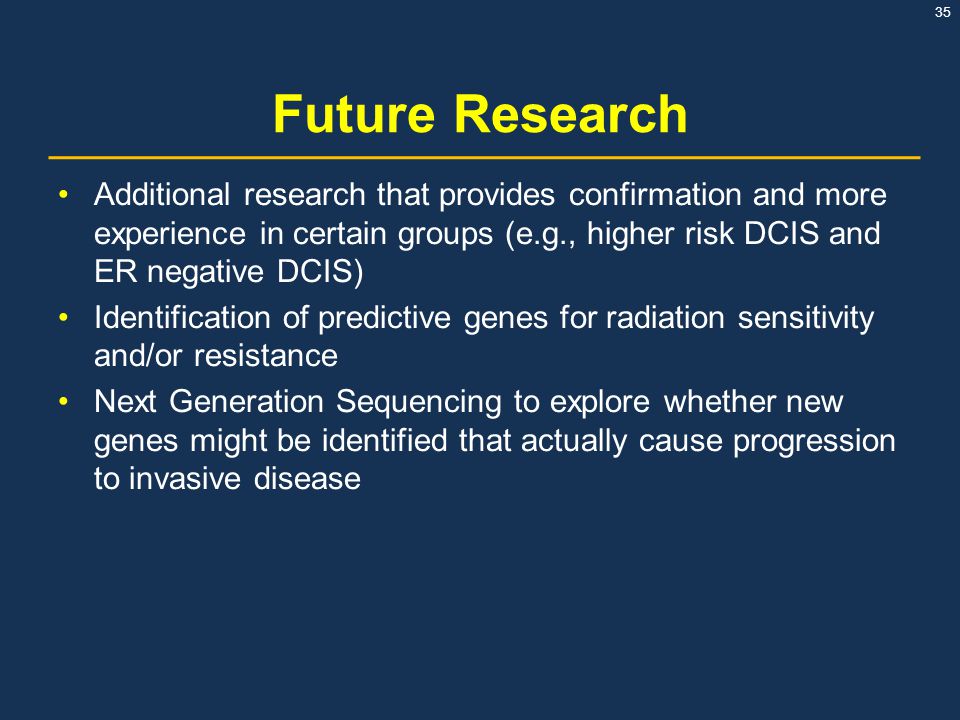 Future Research Additional research that provides confirmation and more experience in certain groups (e.g., higher risk DCIS and ER negative DCIS)
