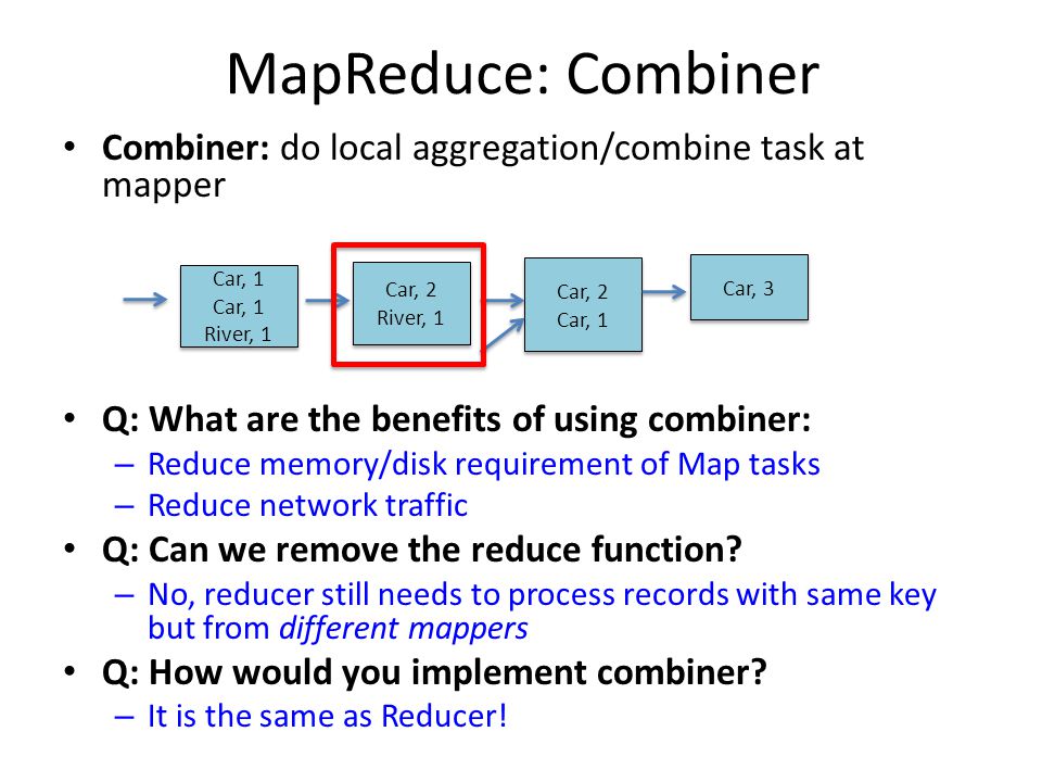 MapReduce: Combiner Combiner: do local aggregation/combine task at mapper. Q: What are the benefits of using combiner:
