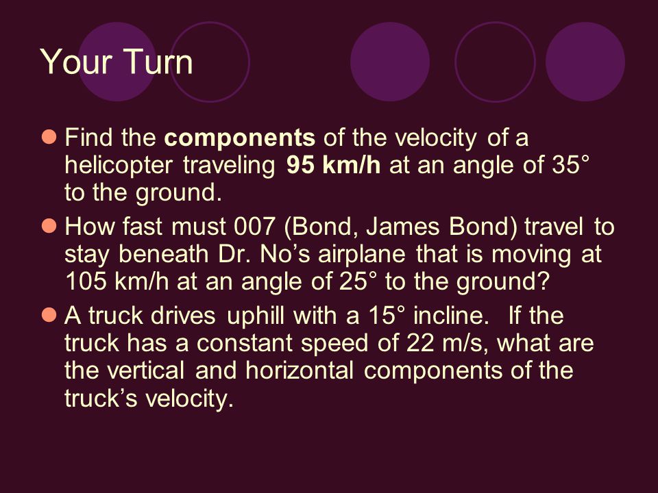 Your Turn Find the components of the velocity of a helicopter traveling 95 km/h at an angle of 35° to the ground.