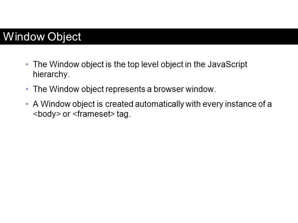Window Object The Window object is the top level object in the JavaScript hierarchy. The Window object represents a browser window.