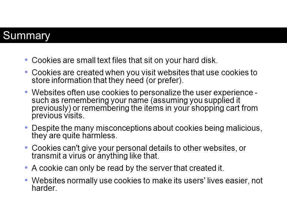 Summary Cookies are small text files that sit on your hard disk.