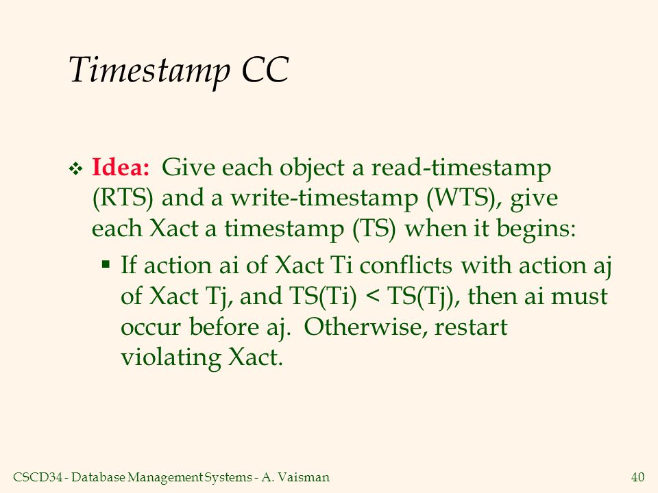 Timestamp CC Idea: Give each object a read-timestamp (RTS) and a write-timestamp (WTS), give each Xact a timestamp (TS) when it begins: