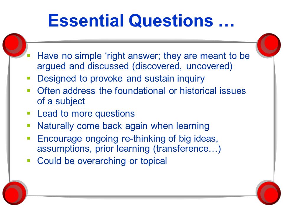 Essential Questions … Have no simple ‘right answer; they are meant to be argued and discussed (discovered, uncovered)