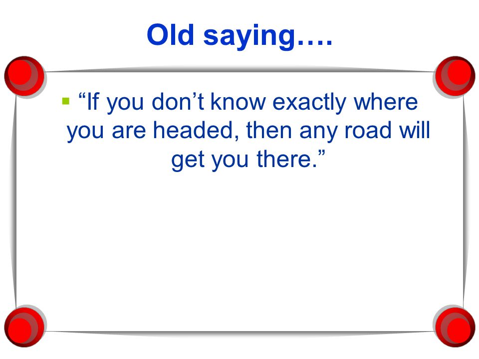 Old saying…. If you don’t know exactly where you are headed, then any road will get you there.