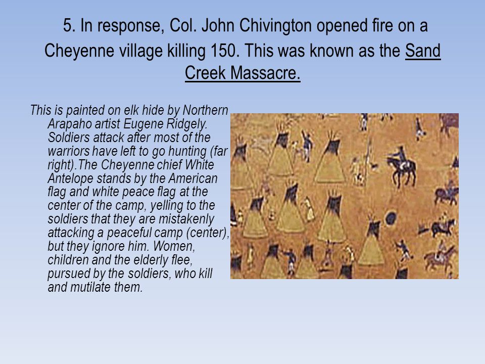 5. In response, Col. John Chivington opened fire on a Cheyenne village killing 150. This was known as the Sand Creek Massacre.