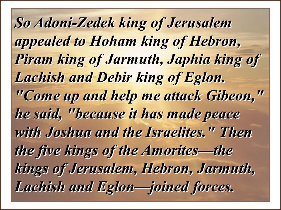 So Adoni-Zedek king of Jerusalem appealed to Hoham king of Hebron, Piram king of Jarmuth, Japhia king of Lachish and Debir king of Eglon.