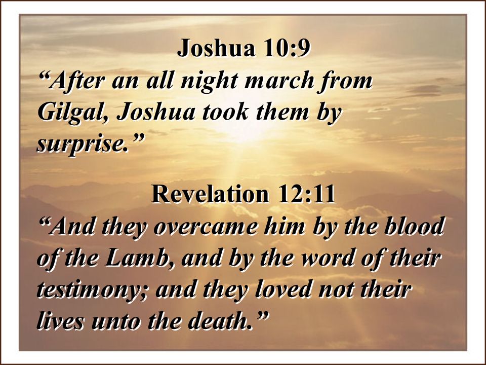 Joshua 10:9 After an all night march from Gilgal, Joshua took them by surprise. Revelation 12:11.
