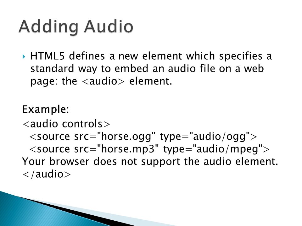 Adding Audio HTML5 defines a new element which specifies a standard way to embed an audio file on a web page: the <audio> element.