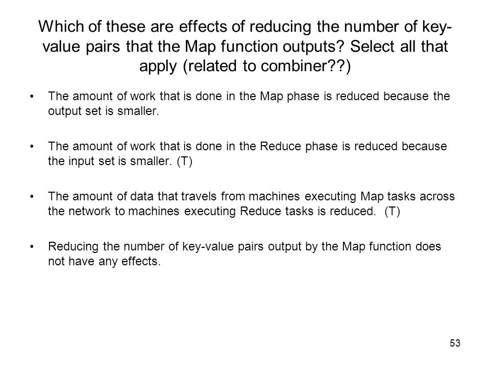 Which of these are effects of reducing the number of key-value pairs that the Map function outputs Select all that apply (related to combiner )