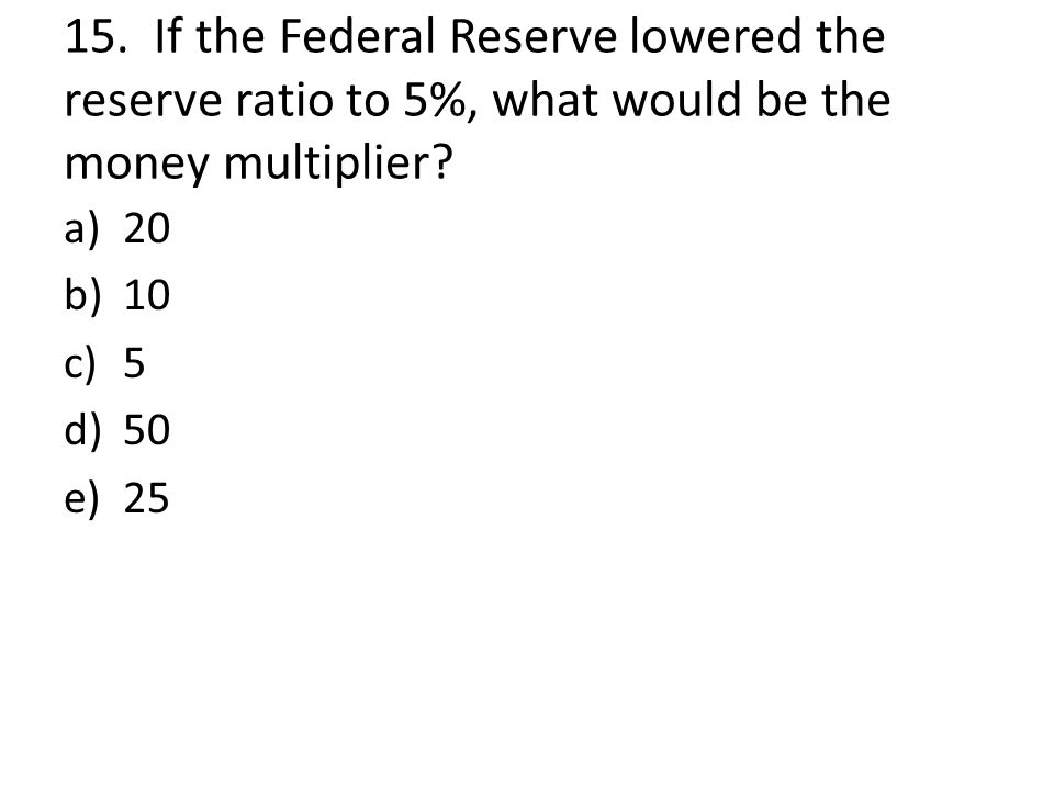 15. If the Federal Reserve lowered the reserve ratio to 5%, what would be the money multiplier