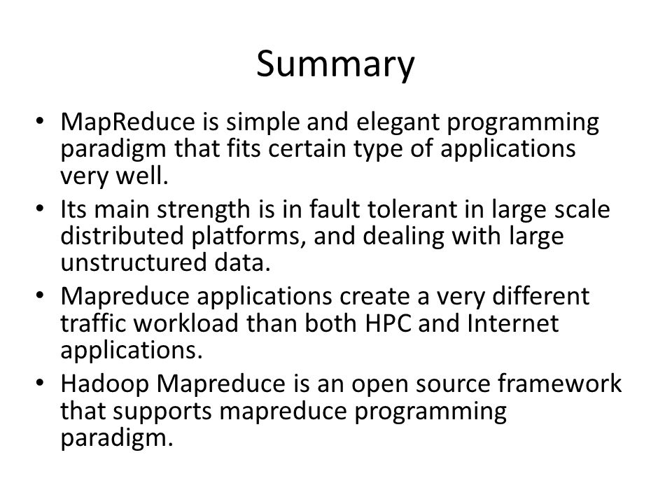 Summary MapReduce is simple and elegant programming paradigm that fits certain type of applications very well.