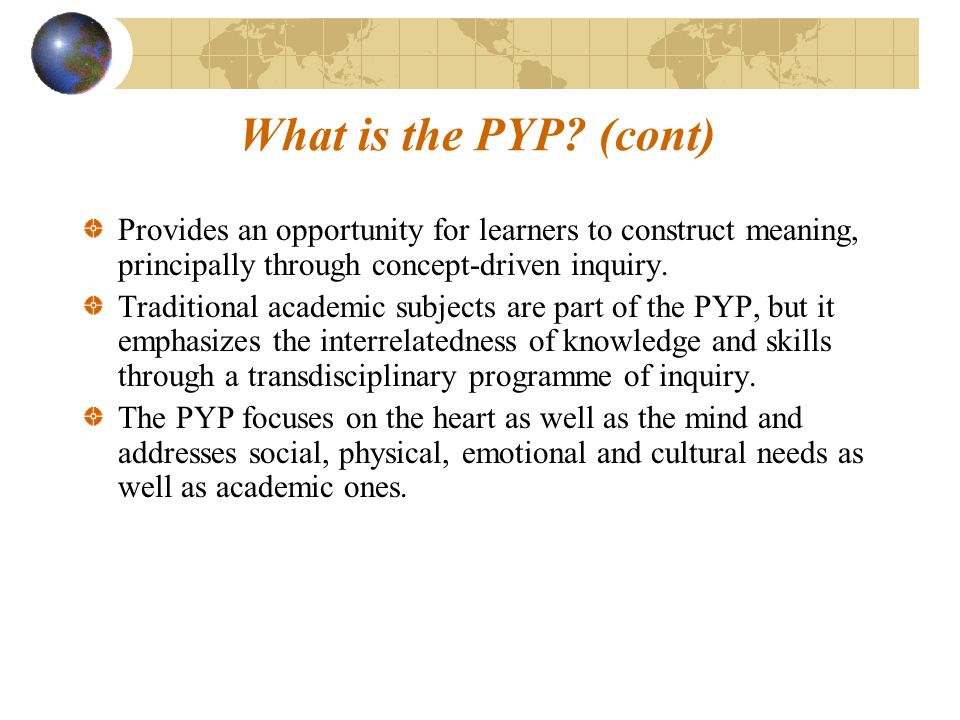What is the PYP (cont) Provides an opportunity for learners to construct meaning, principally through concept-driven inquiry.