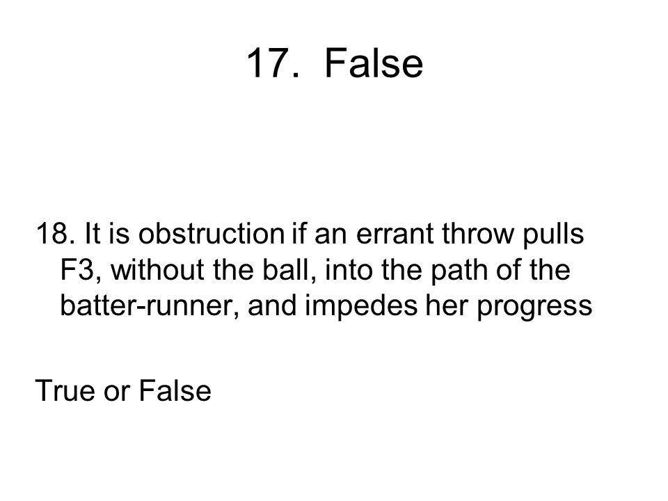 17. False 18. It is obstruction if an errant throw pulls F3, without the ball, into the path of the batter-runner, and impedes her progress.