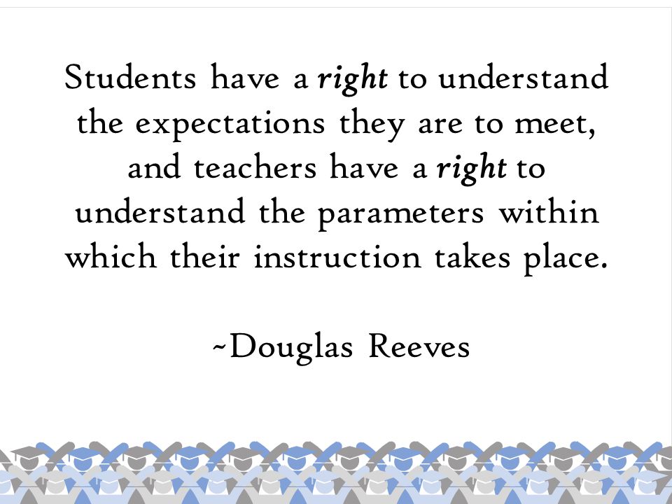 Students have a right to understand the expectations they are to meet, and teachers have a right to understand the parameters within which their instruction takes place.