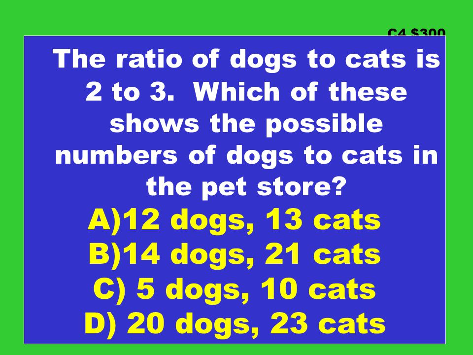 C4 $300 The ratio of dogs to cats is 2 to 3. Which of these shows the possible numbers of dogs to cats in the pet store