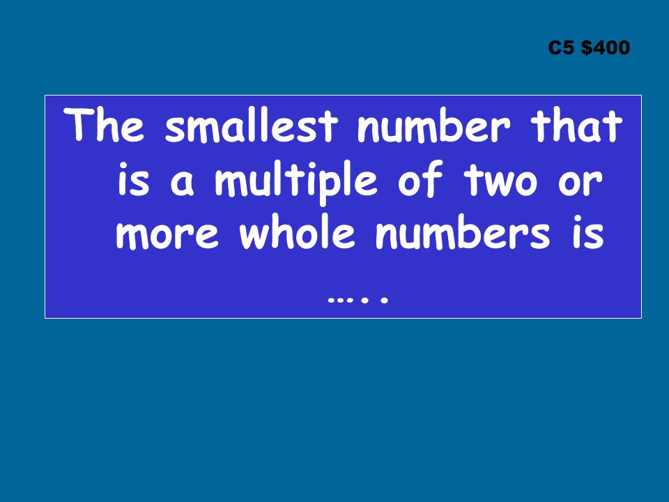 C5 $400 The smallest number that is a multiple of two or more whole numbers is …..