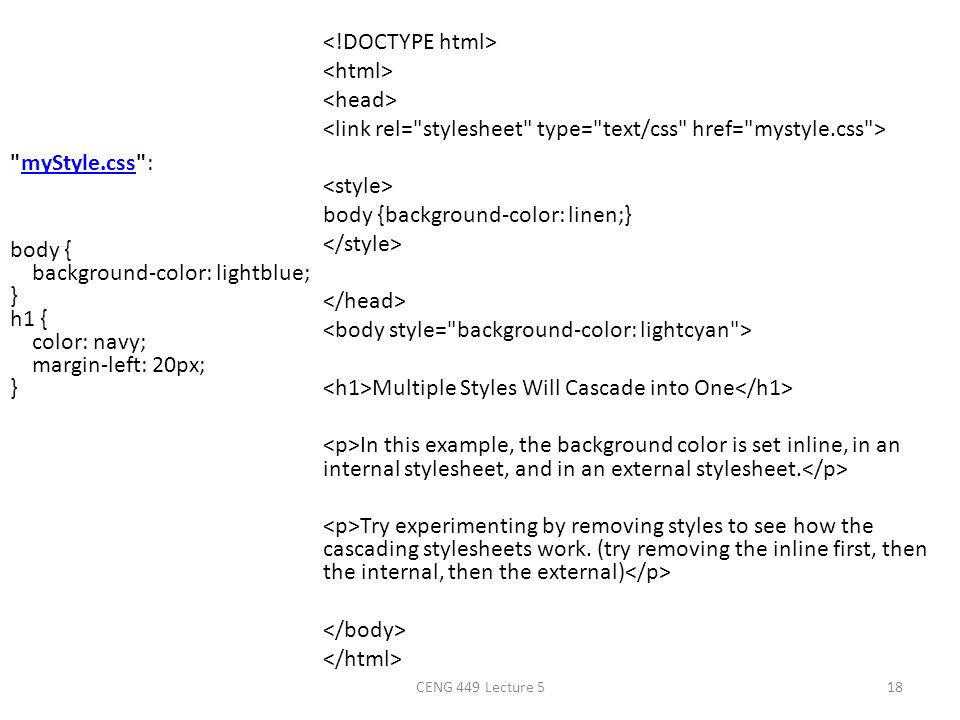 <!DOCTYPE html> <html> <head> <link rel= stylesheet type= text/css href= mystyle.css > <style> body {background-color: linen;} </style> </head> <body style= background-color: lightcyan > <h1>Multiple Styles Will Cascade into One</h1> <p>In this example, the background color is set inline, in an internal stylesheet, and in an external stylesheet.</p> <p>Try experimenting by removing styles to see how the cascading stylesheets work. (try removing the inline first, then the internal, then the external)</p> </body> </html>