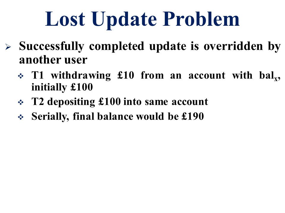 Lost Update Problem Successfully completed update is overridden by another user. T1 withdrawing £10 from an account with balx, initially £100.