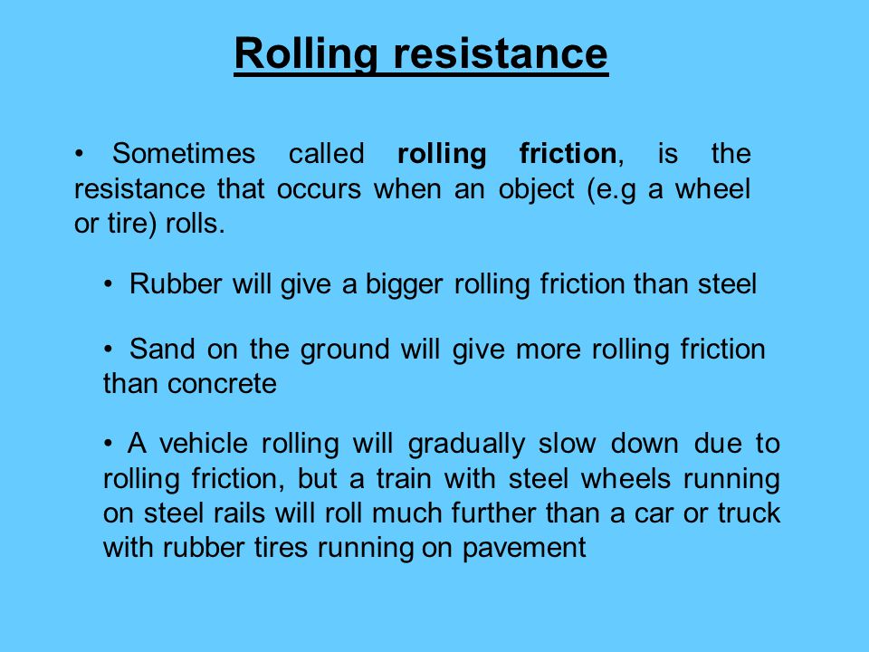 Rolling resistance Sometimes called rolling friction, is the resistance that occurs when an object (e.g a wheel or tire) rolls.
