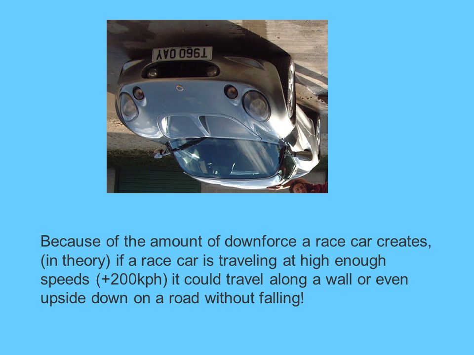 Because of the amount of downforce a race car creates, (in theory) if a race car is traveling at high enough speeds (+200kph) it could travel along a wall or even upside down on a road without falling!
